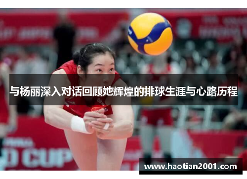 与杨丽深入对话回顾她辉煌的排球生涯与心路历程