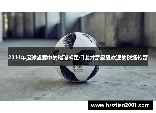 2014年足球盛宴中的璀璨明星们谁才是最受欢迎的球场传奇