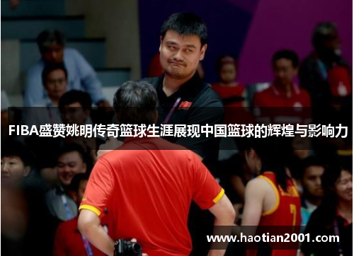 FIBA盛赞姚明传奇篮球生涯展现中国篮球的辉煌与影响力