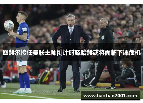 图赫尔接任曼联主帅倒计时滕哈赫或将面临下课危机