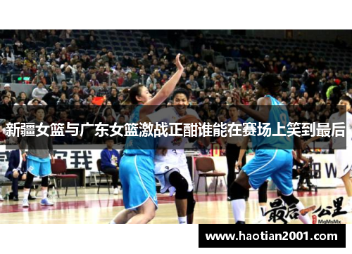 新疆女篮与广东女篮激战正酣谁能在赛场上笑到最后